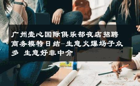 广州壹心国际俱乐部夜店招聘商务模特日结-生意火爆场子众多 生意好非中介