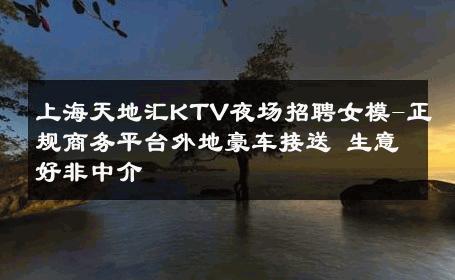 上海天地汇KTV夜场招聘女模-正规商务平台外地豪车接送 生意好非中介