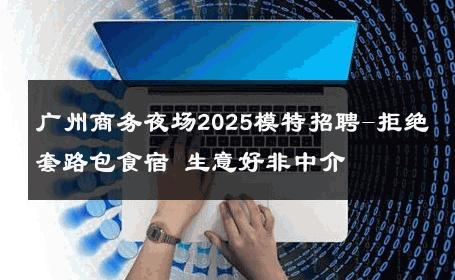 广州商务夜场2025模特招聘-拒绝套路包食宿 生意好非中介