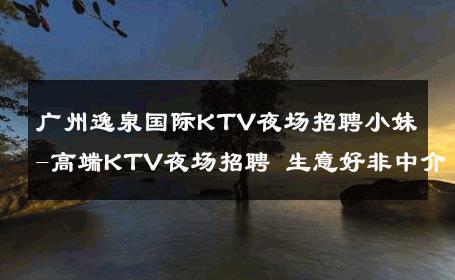 广州逸泉国际KTV夜场招聘小妹-高端KTV夜场招聘 生意好非中介