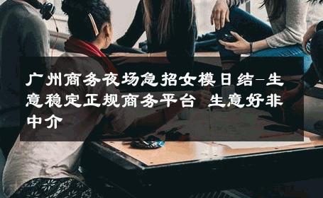 广州商务夜场急招女模日结-生意稳定正规商务平台 生意好非中介