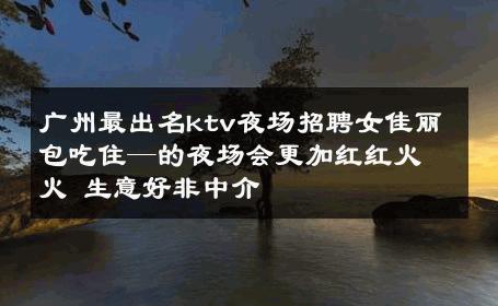 广州最出名ktv夜场招聘女佳丽包吃住—的夜场会更加红红火火 生意好非中介