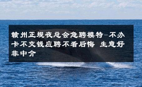 赣州正规夜总会急聘模特-不办卡不交钱应聘不看后悔 生意好非中介