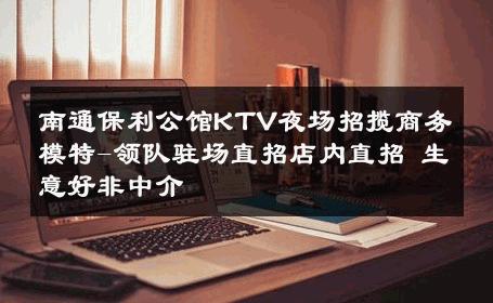 南通保利公馆KTV夜场招揽商务模特-领队驻场直招店内直招 生意好非中介