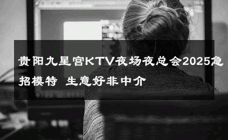 贵阳九星宫KTV夜场夜总会2025急招模特 生意好非中介