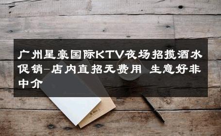 广州星豪国际KTV夜场招揽酒水促销-店内直招无费用 生意好非中介