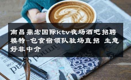 南昌鼎宏国际ktv夜场酒吧招聘模特-包食宿领队驻场直招 生意好非中介