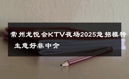 常州龙悦会KTV夜场2025急招模特 生意好非中介