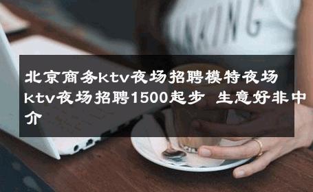 北京商务ktv夜场招聘模特夜场ktv夜场招聘1500起步 生意好非中介