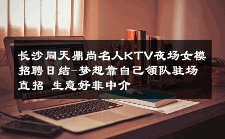 长沙同天鼎尚名人KTV夜场女模招聘日结-梦想靠自己领队驻场直招 生意好非中介