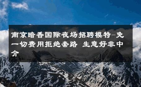 南京暗香国际夜场招聘模特-免一切费用拒绝套路 生意好非中介