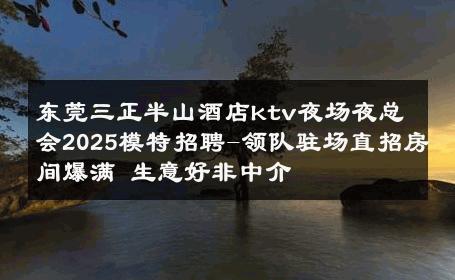 东莞三正半山酒店ktv夜场夜总会2025模特招聘-领队驻场直招房间爆满 生意好非中介