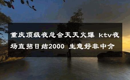 重庆顶级夜总会天天火爆 ktv夜场直招日结2000 生意好非中介