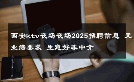 西安ktv夜场夜场2025招聘信息-无业绩要求 生意好非中介