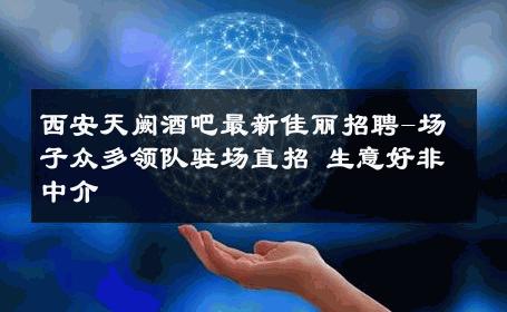 西安天阙酒吧最新佳丽招聘-场子众多领队驻场直招 生意好非中介