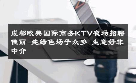 成都欧典国际商务KTV夜场招聘佳丽-纯绿色场子众多 生意好非中介