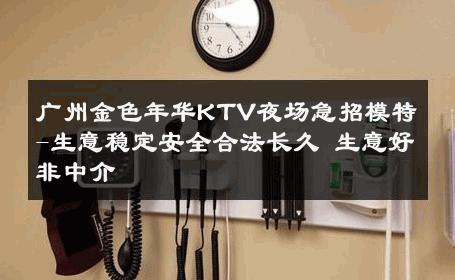 广州金色年华KTV夜场急招模特-生意稳定安全合法长久 生意好非中介