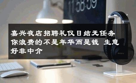 嘉兴夜店招聘礼仪日结无任务你浪费的不是年华而是钱 生意好非中介