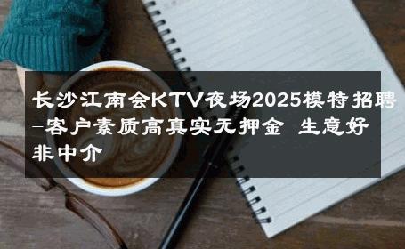 长沙江南会KTV夜场2025模特招聘-客户素质高真实无押金 生意好非中介