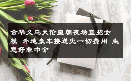 金华义乌天伦皇朝夜场直招女模-外地豪车接送免一切费用 生意好非中介