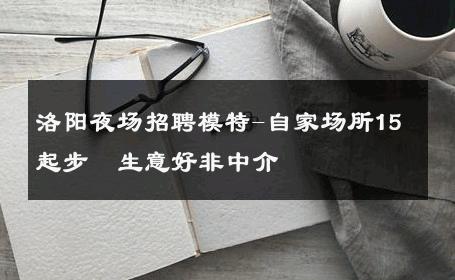 洛阳夜场招聘模特-自家场所15起步  生意好非中介
