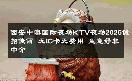 西安中澳国际夜场KTV夜场2025诚招佳丽-无IC卡无费用 生意好非中介