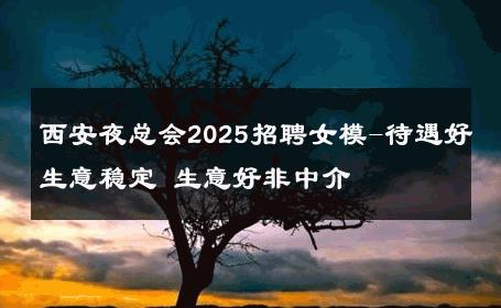 西安夜总会2025招聘女模-待遇好生意稳定 生意好非中介