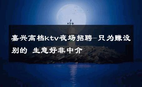 嘉兴高档ktv夜场招聘-只为赚没别的 生意好非中介