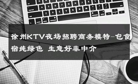 徐州KTV夜场招聘商务模特-包食宿纯绿色 生意好非中介