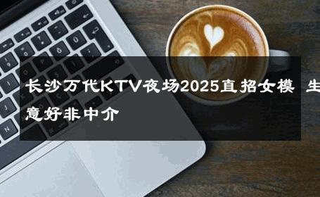 长沙万代KTV夜场2025直招女模 生意好非中介