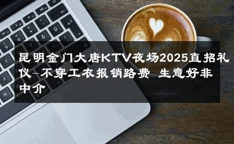 昆明金门大唐KTV夜场2025直招礼仪-不穿工衣报销路费 生意好非中介