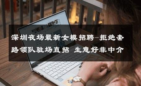 深圳夜场最新女模招聘-拒绝套路领队驻场直招 生意好非中介