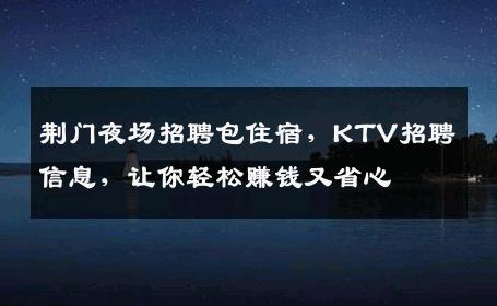 荆门夜场招聘包住宿，KTV招聘信息，让你轻松赚钱又省心