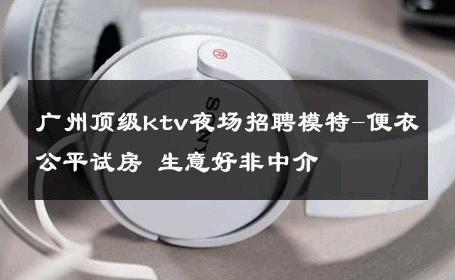 广州顶级ktv夜场招聘模特-便衣公平试房 生意好非中介
