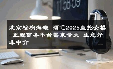 北京棕榈海滩 酒吧2025直招女模-正规商务平台需求量大 生意好非中介
