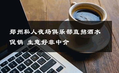 郑州私人夜场俱乐部直招酒水促销 生意好非中介