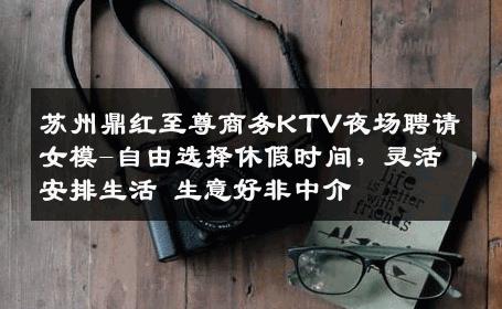 苏州鼎红至尊商务KTV夜场聘请女模-自由选择休假时间，灵活安排生活 生意好非中介