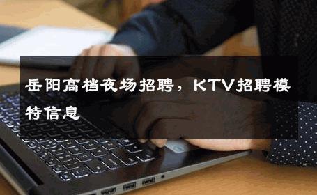 岳阳高档夜场招聘，KTV招聘模特信息