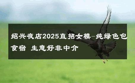 绍兴夜店2025直招女模-纯绿色包食宿 生意好非中介