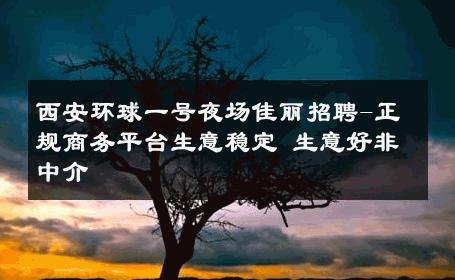 西安环球一号夜场佳丽招聘-正规商务平台生意稳定 生意好非中介
