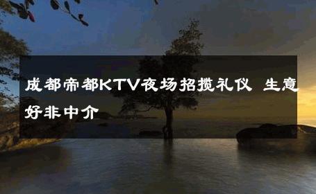 成都帝都KTV夜场招揽礼仪 生意好非中介