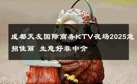 成都天友国际商务KTV夜场2025急招佳丽 生意好非中介
