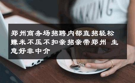 郑州商务场招聘内部直招轻松赚米不压不扣亲招亲带郑州 生意好非中介