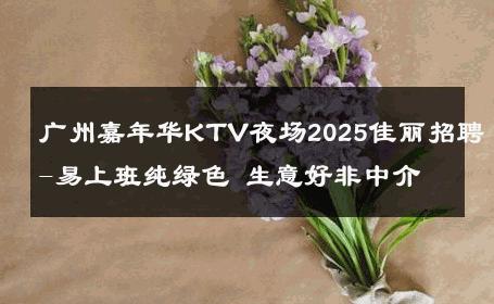 广州嘉年华KTV夜场2025佳丽招聘-易上班纯绿色 生意好非中介