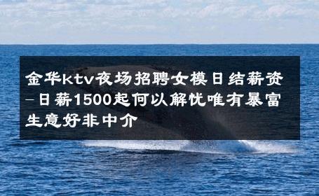 金华ktv夜场招聘女模日结薪资-日薪1500起何以解忧唯有暴富 生意好非中介