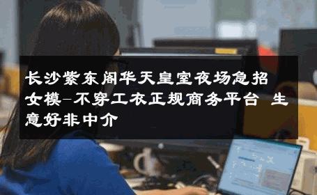 长沙紫东阁华天皇室夜场急招女模-不穿工衣正规商务平台 生意好非中介