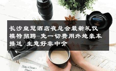 长沙皇冠酒店夜总会最新礼仪模特招聘-免一切费用外地豪车接送 生意好非中介