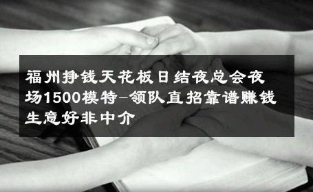 福州挣钱天花板日结夜总会夜场1500模特-领队直招靠谱赚钱 生意好非中介