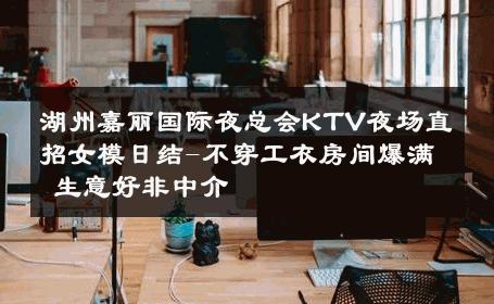 湖州嘉丽国际夜总会KTV夜场直招女模日结-不穿工衣房间爆满 生意好非中介