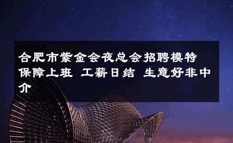 合肥市紫金会夜总会招聘模特保障上班 工薪日结 生意好非中介